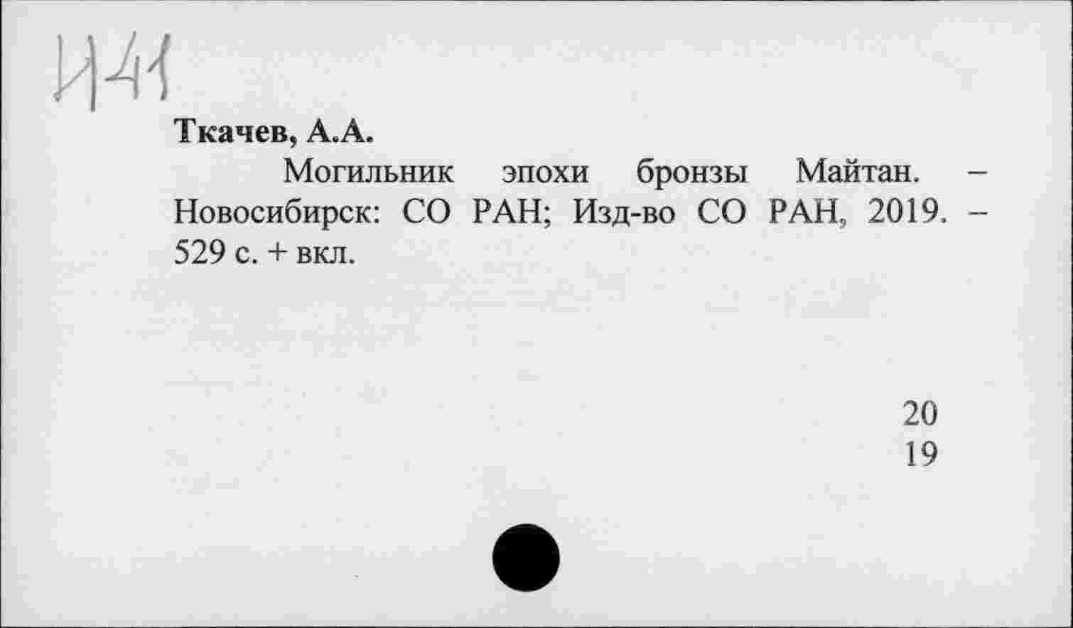 ﻿и-«
Ткачев, А.А.
Могильник эпохи бронзы Майтан. -Новосибирск: СО РАН; Изд-во СО РАН, 2019. -529 с. + вкл.
20
19